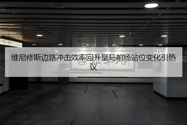 维尼修斯边路冲击效率回升皇马前场站位变化引热议